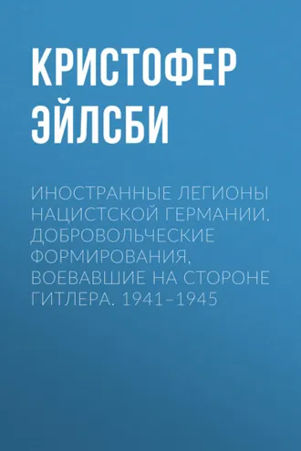 Обложка книги «Иностранные легионы нацистской Германии. Добровольческие формирования, воевавшие на стороне Гитлера. 1941–1945»