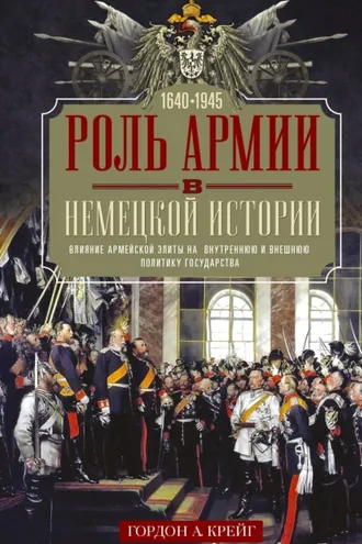 Обложка книги «Роль армии в немецкой истории. Влияние армейской элиты на внутреннюю и внешнюю политику государства, 1640–1945 гг.»