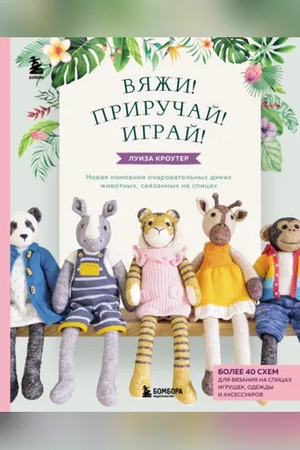 Обложка книги «Вяжи! Приручай! Играй! Новая компания очаровательных диких животных, связанных на спицах. Более 40 схем для вязания на спицах игрушек, одежды и аксессуаров»
