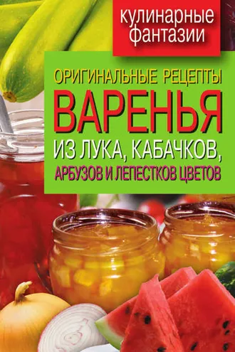 Обложка книги «Оригинальные рецепты варенья из лука, кабачков, арбузов и лепестков цветов»