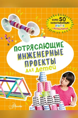 Обложка книги «Потрясающие инженерные проекты для детей. Более 50 захватывающих опытов и экспериментов»