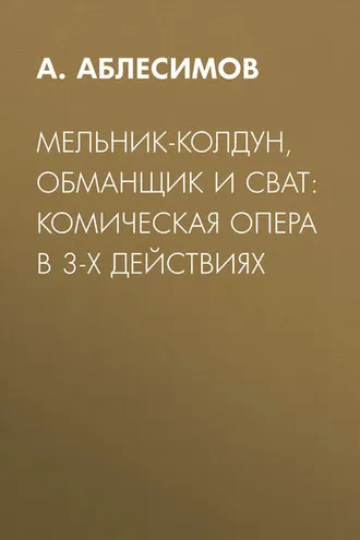 Обложка книги «Мельник-колдун, обманщик и сват: комическая опера в 3-х действиях»