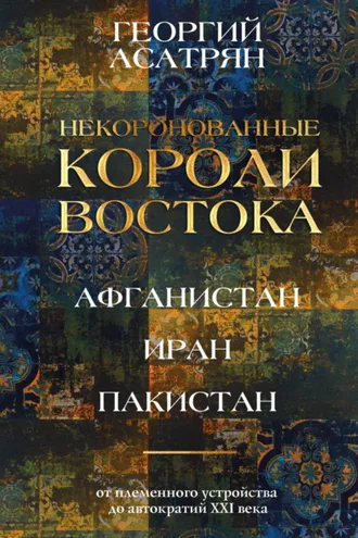 Обложка книги «Некоронованные короли Востока: Афганистан, Иран, Пакистан. От племенного устройства до автократий XXI века»