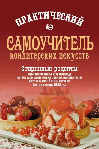 Обложка книги «Практический самоучитель кондитерских искусств. Старинные рецепты приготовления варенья, желе, мармелада, сухих конфет или цукат, щербета, муфтовых пастил и других сладостей из ягод и фруктов»
